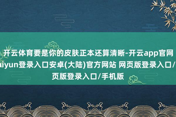 开云体育要是你的皮肤正本还算清晰-开云app官网下载kaiyun登录入口安卓(大陆)官方网站 网页版登录入口/手机版