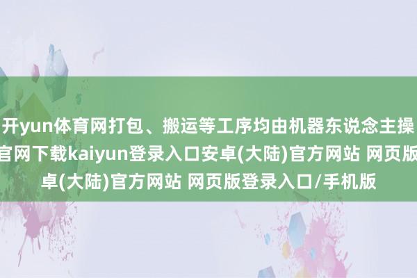 开yun体育网打包、搬运等工序均由机器东说念主操作完成-开云app官网下载kaiyun登录入口安卓(大陆)官方网站 网页版登录入口/手机版