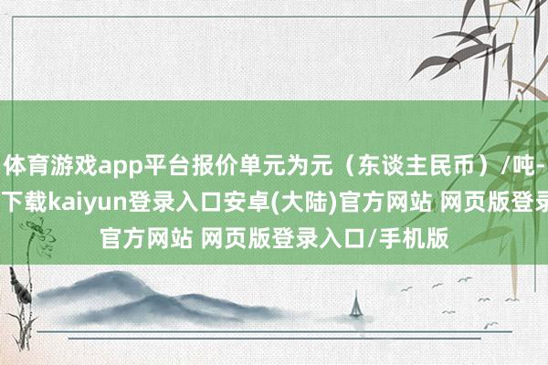 体育游戏app平台报价单元为元(东谈主民币)/吨-开云app官网下载kaiyun登录入口安卓(大陆)官方网站 网页版登录入口/手机版