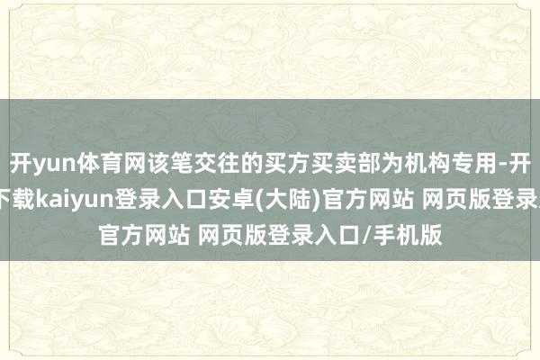 开yun体育网该笔交往的买方买卖部为机构专用-开云app官网下载kaiyun登录入口安卓(大陆)官方网站 网页版登录入口/手机版