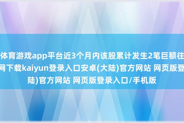 体育游戏app平台近3个月内该股累计发生2笔巨额往复-开云app官网下载kaiyun登录入口安卓(大陆)官方网站 网页版登录入口/手机版