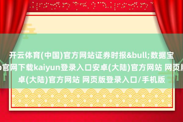 开云体育(中国)官方网站证券时报&bull;数据宝统计露出-开云app官网下载kaiyun登录入口安卓(大陆)官方网站 网页版登录入口/手机版