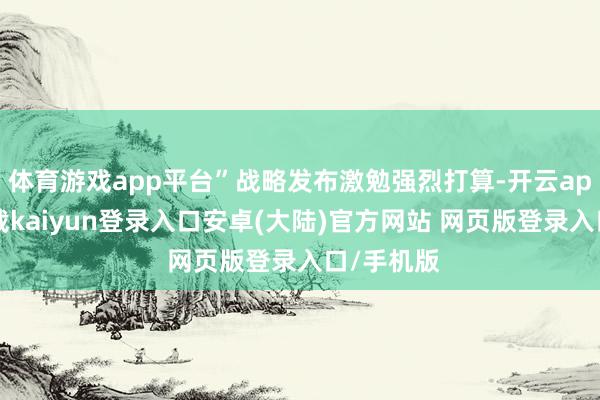 体育游戏app平台”战略发布激勉强烈打算-开云app官网下载kaiyun登录入口安卓(大陆)官方网站 网页版登录入口/手机版