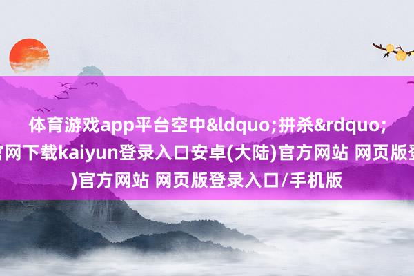 体育游戏app平台空中&ldquo;拼杀&rdquo;强烈-开云app官网下载kaiyun登录入口安卓(大陆)官方网站 网页版登录入口/手机版
