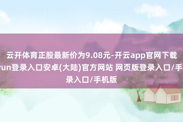 云开体育正股最新价为9.08元-开云app官网下载kaiyun登录入口安卓(大陆)官方网站 网页版登录入口/手机版